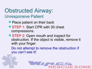 Obstructed Airway:
Unresponsive Patient
Place patient on their back
STEP 1: Start CPR with 30 chest
compressions.
STEP 2: Open mouth and inspect for
obstruction. If the object is visible, remove it
with your finger.
Do not attempt to remove the obstruction if
you can’t see it!
 
