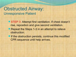 Obstructed Airway:
Unresponsive Patient
STEP 3: Attempt first ventilation. If chest doesn’t
rise, reposition and give second ventilation.
Repeat the Steps 1-3 in an attempt to relieve
obstruction.
If the obstruction persists, continue this modified
CPR sequence until help arrives.
 