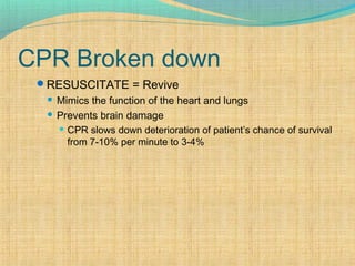 CPR Broken down
RESUSCITATE = Revive
 Mimics the function of the heart and lungs
 Prevents brain damage
 CPR slows down deterioration of patient’s chance of survival
from 7-10% per minute to 3-4%
 