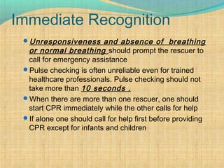 Immediate Recognition
Unresponsiveness and absence of breathing
or normal breathing should prompt the rescuer to
call for emergency assistance
Pulse checking is often unreliable even for trained
healthcare professionals. Pulse checking should not
take more than 10 seconds .
When there are more than one rescuer, one should
start CPR immediately while the other calls for help
If alone one should call for help first before providing
CPR except for infants and children
 