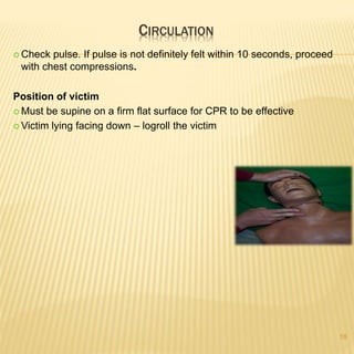 CIRCULATION
18
 Check pulse. If pulse is not definitely felt within 10 seconds, proceed
with chest compressions.
Position of victim
 Must be supine on a firm flat surface for CPR to be effective
 Victim lying facing down – logroll the victim
 