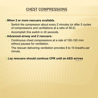 CHEST COMPRESSIONS
25
 Lay rescuers should continue CPR until an AED arrives
26-Jan-18
 When 2 or more rescuers available,
• Switch the compressor about every 2 minutes (or after 5 cycles
of compressions and ventilations at a ratio of 30:2).
• Accomplish this switch in ≤5 seconds.
 Advanced airway and 2 rescuers-
• Continuous chest compressions at a rate of 100-120 /min
without pauses for ventilation.
• The rescuer delivering ventilation provides 8 to 10 breaths per
minute.
 