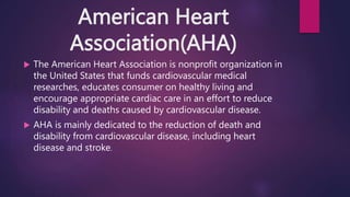 American Heart
Association(AHA)
 The American Heart Association is nonprofit organization in
the United States that funds cardiovascular medical
researches, educates consumer on healthy living and
encourage appropriate cardiac care in an effort to reduce
disability and deaths caused by cardiovascular disease.
 AHA is mainly dedicated to the reduction of death and
disability from cardiovascular disease, including heart
disease and stroke.
 