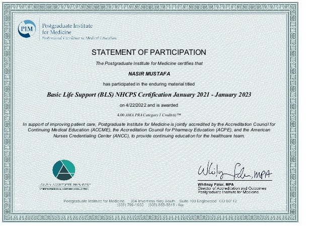 STATEMENT OF PARTICIPATION
The Postgraduate Institute for Medicine certifies that
NASIR MUSTAFA
has participated in the enduring material titled
Basic Life Support (BLS) NHCPS Certification January 2021 ­ January 2023
on 4/22/2022 and is awarded
4.00 AMA PRA Category 1 Credit(s)™
In support of improving patient care, Postgraduate Institute for Medicine is jointly accredited by the Accreditation Council for
Continuing Medical Education (ACCME), the Accreditation Council for Pharmacy Education (ACPE), and the American
Nurses Credentialing Center (ANCC), to provide continuing education for the healthcare team.
 