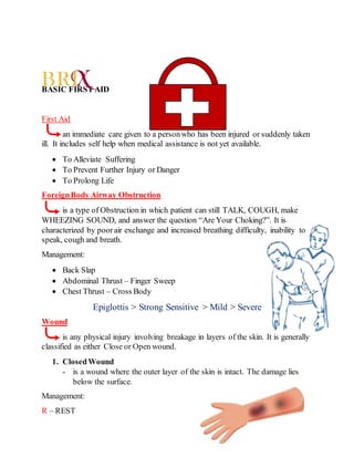BASIC FIRST AID
First Aid
an immediate care given to a personwho has been injured or suddenly taken
ill. It includes self help when medical assistance is not yet available.
 To Alleviate Suffering
 To Prevent Further Injury or Danger
 To Prolong Life
ForeignBody Airway Obstruction
is a type of Obstruction in which patient can still TALK, COUGH, make
WHEEZING SOUND, and answer the question “Are Your Choking?”. It is
characterized by poorair exchange and increased breathing difficulty, inability to
speak, cough and breath.
Management:
 Back Slap
 Abdominal Thrust – Finger Sweep
 Chest Thrust – Cross Body
Epiglottis > Strong Sensitive > Mild > Severe
Wound
is any physical injury involving breakage in layers of the skin. It is generally
classified as either Close or Open wound.
1. ClosedWound
- is a wound where the outer layer of the skin is intact. The damage lies
below the surface.
Management:
R – REST
 