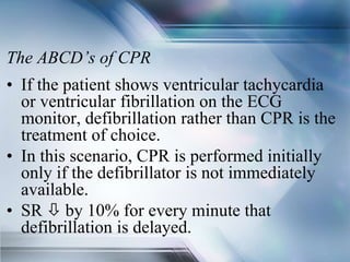The ABCD’s of CPR
• If the patient shows ventricular tachycardia
or ventricular fibrillation on the ECG
monitor, defibrillation rather than CPR is the
treatment of choice.
• In this scenario, CPR is performed initially
only if the defibrillator is not immediately
available.
• SR  by 10% for every minute that
defibrillation is delayed.
 
