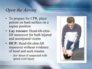 Open the Airway
• To prepare for CPR, place
patient on hard surface on a
supine position
• Lay rescuer: Head-tilt-chin-
lift maneuver for both injured
and noninjured victim
• HCP: Head-tlit-chin-lift
maneuver without evidence
of head and neck trauma
– Jaw thrust if suspected with
spinal cord injury
 