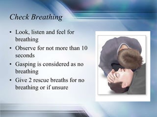 Check Breathing
• Look, listen and feel for
breathing
• Observe for not more than 10
seconds
• Gasping is considered as no
breathing
• Give 2 rescue breaths for no
breathing or if unsure
 
