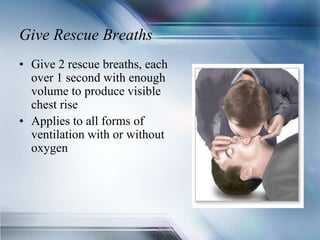 Give Rescue Breaths
• Give 2 rescue breaths, each
over 1 second with enough
volume to produce visible
chest rise
• Applies to all forms of
ventilation with or without
oxygen
 