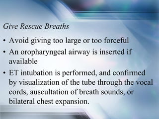 Give Rescue Breaths
• Avoid giving too large or too forceful
• An oropharyngeal airway is inserted if
available
• ET intubation is performed, and confirmed
by visualization of the tube through the vocal
cords, auscultation of breath sounds, or
bilateral chest expansion.
 