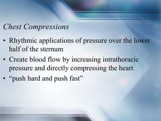Chest Compressions
• Rhythmic applications of pressure over the lower
half of the sternum
• Create blood flow by increasing intrathoracic
pressure and directly compressing the heart
• “push hard and push fast”
 