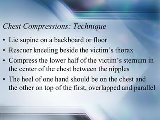 Chest Compressions: Technique
• Lie supine on a backboard or floor
• Rescuer kneeling beside the victim’s thorax
• Compress the lower half of the victim’s sternum in
the center of the chest between the nipples
• The heel of one hand should be on the chest and
the other on top of the first, overlapped and parallel
 