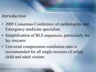 Introduction
• 2005 Consensus Conference of cardiologists and
Emergency medicine specialists
• Simplification of BLS sequences, particularly for
lay rescuers
• Universal compression-ventilation ratio is
recommended for all single rescuers of infant,
child and adult victims
 