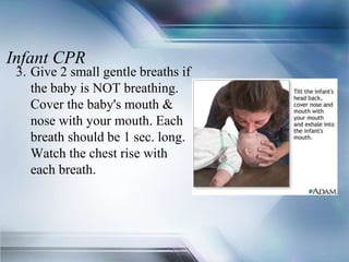 Infant CPR
3. Give 2 small gentle breaths if
the baby is NOT breathing.
Cover the baby's mouth &
nose with your mouth. Each
breath should be 1 sec. long.
Watch the chest rise with
each breath.
 