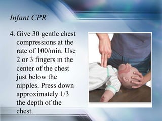 Infant CPR
4. Give 30 gentle chest
compressions at the
rate of 100/min. Use
2 or 3 fingers in the
center of the chest
just below the
nipples. Press down
approximately 1/3
the depth of the
chest.
 