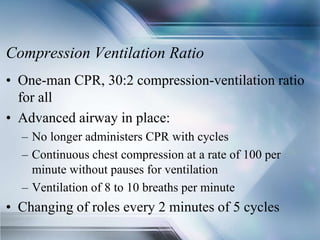 Compression Ventilation Ratio
• One-man CPR, 30:2 compression-ventilation ratio
for all
• Advanced airway in place:
– No longer administers CPR with cycles
– Continuous chest compression at a rate of 100 per
minute without pauses for ventilation
– Ventilation of 8 to 10 breaths per minute
• Changing of roles every 2 minutes of 5 cycles
 