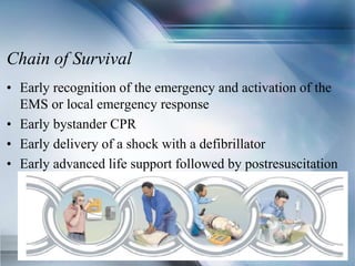 Chain of Survival
• Early recognition of the emergency and activation of the
EMS or local emergency response
• Early bystander CPR
• Early delivery of a shock with a defibrillator
• Early advanced life support followed by postresuscitation
care delivered by healthcare providers
 