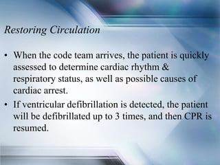 Restoring Circulation
• When the code team arrives, the patient is quickly
assessed to determine cardiac rhythm &
respiratory status, as well as possible causes of
cardiac arrest.
• If ventricular defibrillation is detected, the patient
will be defibrillated up to 3 times, and then CPR is
resumed.
 