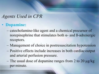 Agents Used in CPR
• Dopamine:
– catecholamine-like agent and a chemical precursor of
norepinephrine that stimulates both α- and ß-adrenergic
receptors.
– Management of choice in postresuscitation hypotension
– Positive effects include increases in both cardiacoutput
and arterial perfusion pressure.
– The usual dose of dopamine ranges from 2 to 20 µg/kg
per minute.
 