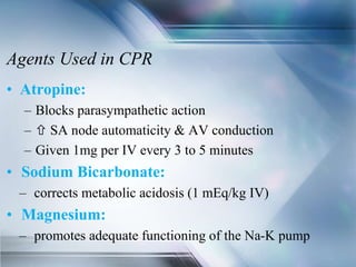 Agents Used in CPR
• Atropine:
– Blocks parasympathetic action
–  SA node automaticity & AV conduction
– Given 1mg per IV every 3 to 5 minutes
• Sodium Bicarbonate:
– corrects metabolic acidosis (1 mEq/kg IV)
• Magnesium:
– promotes adequate functioning of the Na-K pump
 