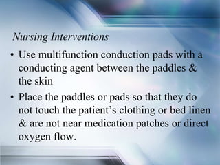 Nursing Interventions
• Use multifunction conduction pads with a
conducting agent between the paddles &
the skin
• Place the paddles or pads so that they do
not touch the patient’s clothing or bed linen
& are not near medication patches or direct
oxygen flow.
 