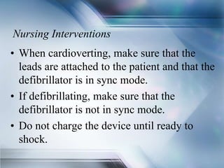 Nursing Interventions
• When cardioverting, make sure that the
leads are attached to the patient and that the
defibrillator is in sync mode.
• If defibrillating, make sure that the
defibrillator is not in sync mode.
• Do not charge the device until ready to
shock.
 