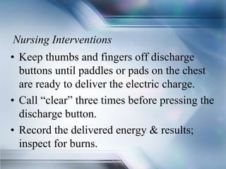 Nursing Interventions
• Keep thumbs and fingers off discharge
buttons until paddles or pads on the chest
are ready to deliver the electric charge.
• Call “clear” three times before pressing the
discharge button.
• Record the delivered energy & results;
inspect for burns.
 