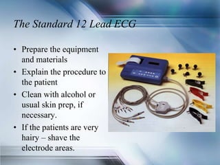 The Standard 12 Lead ECG
• Prepare the equipment
and materials
• Explain the procedure to
the patient
• Clean with alcohol or
usual skin prep, if
necessary.
• If the patients are very
hairy – shave the
electrode areas.
 