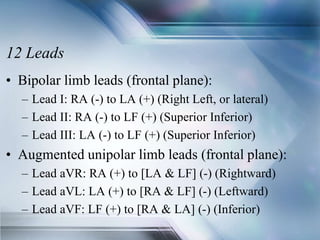 12 Leads
• Bipolar limb leads (frontal plane):
– Lead I: RA (-) to LA (+) (Right Left, or lateral)
– Lead II: RA (-) to LF (+) (Superior Inferior)
– Lead III: LA (-) to LF (+) (Superior Inferior)
• Augmented unipolar limb leads (frontal plane):
– Lead aVR: RA (+) to [LA & LF] (-) (Rightward)
– Lead aVL: LA (+) to [RA & LF] (-) (Leftward)
– Lead aVF: LF (+) to [RA & LA] (-) (Inferior)
 