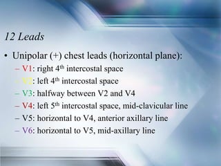 12 Leads
• Unipolar (+) chest leads (horizontal plane):
– V1: right 4th intercostal space
– V2: left 4th intercostal space
– V3: halfway between V2 and V4
– V4: left 5th intercostal space, mid-clavicular line
– V5: horizontal to V4, anterior axillary line
– V6: horizontal to V5, mid-axillary line
 