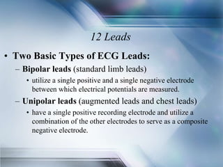 12 Leads
• Two Basic Types of ECG Leads:
– Bipolar leads (standard limb leads)
• utilize a single positive and a single negative electrode
between which electrical potentials are measured.
– Unipolar leads (augmented leads and chest leads)
• have a single positive recording electrode and utilize a
combination of the other electrodes to serve as a composite
negative electrode.
 