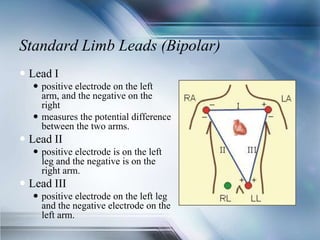 Standard Limb Leads (Bipolar)
 Lead I
 positive electrode on the left
arm, and the negative on the
right
 measures the potential difference
between the two arms.
 Lead II
 positive electrode is on the left
leg and the negative is on the
right arm.
 Lead III
 positive electrode on the left leg
and the negative electrode on the
left arm.
 