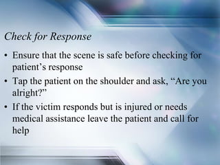 Check for Response
• Ensure that the scene is safe before checking for
patient’s response
• Tap the patient on the shoulder and ask, “Are you
alright?”
• If the victim responds but is injured or needs
medical assistance leave the patient and call for
help
 