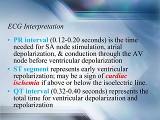 ECG Interpretation
• PR interval (0.12-0.20 seconds) is the time
needed for SA node stimulation, atrial
depolarization, & conduction through the AV
node before ventricular depolarization
• ST segment represents early ventricular
repolarization; may be a sign of cardiac
ischemia if above or below the isoelectric line.
• QT interval (0.32-0.40 seconds) represents the
total time for ventricular depolarization and
repolarization
 