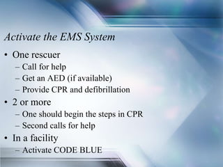 Activate the EMS System
• One rescuer
– Call for help
– Get an AED (if available)
– Provide CPR and defibrillation
• 2 or more
– One should begin the steps in CPR
– Second calls for help
• In a facility
– Activate CODE BLUE
 