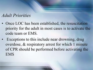 Adult Priorities
• Once LOC has been established, the resuscitation
priority for the adult in most cases is to activate the
code team or EMS.
• Exceptions to this include near drowning, drug
overdose, & respiratory arrest for which 1 minute
of CPR should be performed before activating the
EMS
 