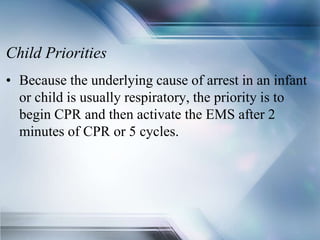 Child Priorities
• Because the underlying cause of arrest in an infant
or child is usually respiratory, the priority is to
begin CPR and then activate the EMS after 2
minutes of CPR or 5 cycles.
 