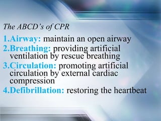The ABCD’s of CPR
1.Airway: maintain an open airway
2.Breathing: providing artificial
ventilation by rescue breathing
3.Circulation: promoting artificial
circulation by external cardiac
compression
4.Defibrillation: restoring the heartbeat
 