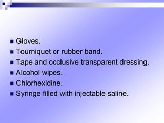  Gloves.
 Tourniquet or rubber band.
 Tape and occlusive transparent dressing.
 Alcohol wipes.
 Chlorhexidine.
 Syringe ﬁlled with injectable saline.
 