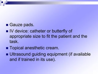 Gauze pads.
 IV device: catheter or butterﬂy of
appropriate size to ﬁt the patient and the
task.
 Topical anesthetic cream.
 Ultrasound guiding equipment (if available
and if trained in its use).
 