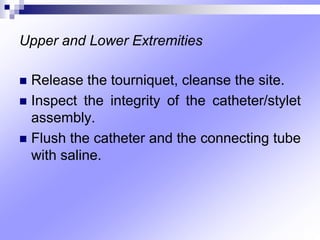 Upper and Lower Extremities
 Release the tourniquet, cleanse the site.
 Inspect the integrity of the catheter/stylet
assembly.
 Flush the catheter and the connecting tube
with saline.
 