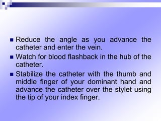  Reduce the angle as you advance the
catheter and enter the vein.
 Watch for blood ﬂashback in the hub of the
catheter.
 Stabilize the catheter with the thumb and
middle ﬁnger of your dominant hand and
advance the catheter over the stylet using
the tip of your index ﬁnger.
 