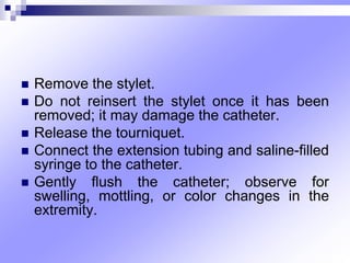  Remove the stylet.
 Do not reinsert the stylet once it has been
removed; it may damage the catheter.
 Release the tourniquet.
 Connect the extension tubing and saline-ﬁlled
syringe to the catheter.
 Gently ﬂush the catheter; observe for
swelling, mottling, or color changes in the
extremity.
 