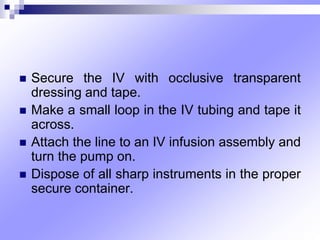  Secure the IV with occlusive transparent
dressing and tape.
 Make a small loop in the IV tubing and tape it
across.
 Attach the line to an IV infusion assembly and
turn the pump on.
 Dispose of all sharp instruments in the proper
secure container.
 