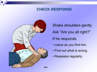 Shake shoulders gently
Ask “Are you all right?”
If he responds
• Leave as you find him.
• Find out what is wrong.
• Reassess regularly.
CHECK RESPONSE
 