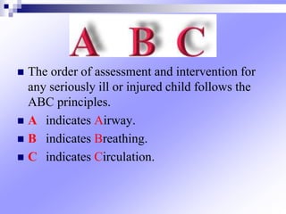  The order of assessment and intervention for
any seriously ill or injured child follows the
ABC principles.
 A indicates Airway.
 B indicates Breathing.
 C indicates Circulation.
 