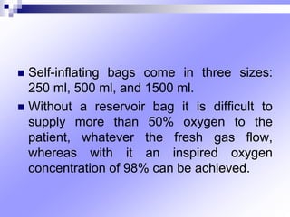  Self-inflating bags come in three sizes:
250 ml, 500 ml, and 1500 ml.
 Without a reservoir bag it is difficult to
supply more than 50% oxygen to the
patient, whatever the fresh gas flow,
whereas with it an inspired oxygen
concentration of 98% can be achieved.
 