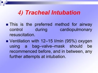 4) Tracheal Intubation
 This is the preferred method for airway
control during cardiopulmonary
resuscitation.
 Ventilation with 12–15 l/min (95%) oxygen
using a bag–valve–mask should be
recommenced before, and in between, any
further attempts at intubation.
 