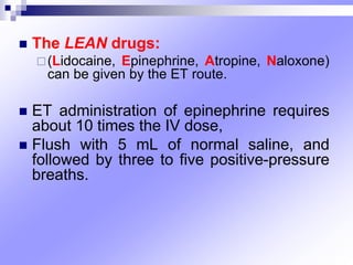 The LEAN drugs:
(Lidocaine, Epinephrine, Atropine, Naloxone)
can be given by the ET route.
 ET administration of epinephrine requires
about 10 times the IV dose,
 Flush with 5 mL of normal saline, and
followed by three to five positive-pressure
breaths.
 