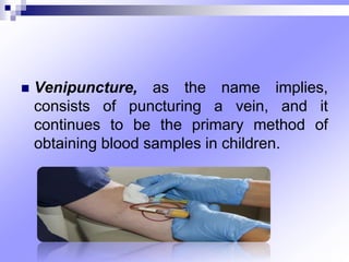  Venipuncture, as the name implies,
consists of puncturing a vein, and it
continues to be the primary method of
obtaining blood samples in children.
 